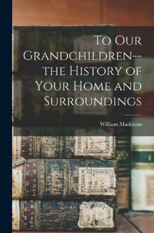 Cover of To Our Grandchildren--the History of Your Home and Surroundings