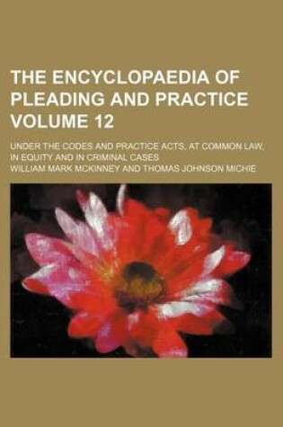 Cover of The Encyclopaedia of Pleading and Practice Volume 12; Under the Codes and Practice Acts, at Common Law, in Equity and in Criminal Cases