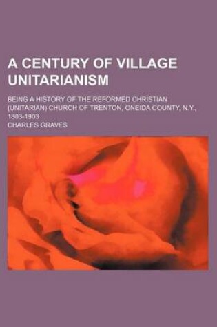 Cover of A Century of Village Unitarianism; Being a History of the Reformed Christian (Unitarian) Church of Trenton, Oneida County, N.Y., 1803-1903