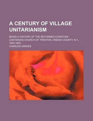 Book cover for A Century of Village Unitarianism; Being a History of the Reformed Christian (Unitarian) Church of Trenton, Oneida County, N.Y., 1803-1903