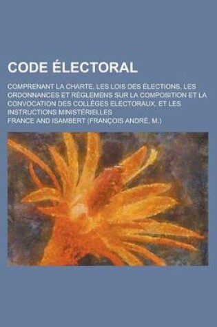 Cover of Code Electoral; Comprenant La Charte, Les Lois Des Elections, Les Ordonnances Et Reglemens Sur La Composition Et La Convocation Des Colleges Electoraux, Et Les Instructions Ministerielles