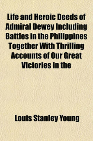 Cover of Life and Heroic Deeds of Admiral Dewey Including Battles in the Philippines Together with Thrilling Accounts of Our Great Victories in the