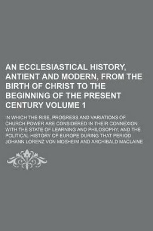 Cover of An Ecclesiastical History, Antient and Modern, from the Birth of Christ to the Beginning of the Present Century; In Which the Rise, Progress and Variations of Church Power Are Considered in Their Connexion with the State of Volume 1