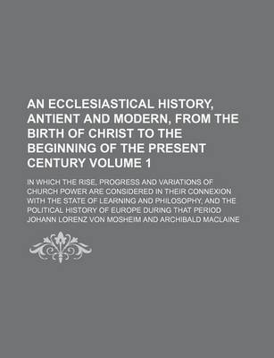 Book cover for An Ecclesiastical History, Antient and Modern, from the Birth of Christ to the Beginning of the Present Century; In Which the Rise, Progress and Variations of Church Power Are Considered in Their Connexion with the State of Volume 1