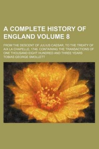 Cover of A Complete History of England Volume 8; From the Descent of Julius Caesar, to the Treaty of AIX La Chapelle, 1748. Containing the Transactions of One Thousand Eight Hundred and Three Years