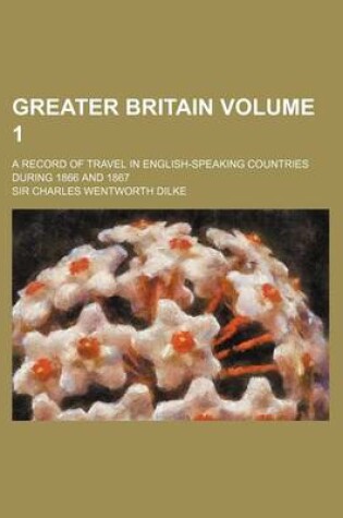 Cover of Greater Britain Volume 1; A Record of Travel in English-Speaking Countries During 1866 and 1867