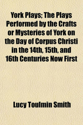 Cover of York Plays; The Plays Performed by the Crafts or Mysteries of York on the Day of Corpus Christi in the 14th, 15th, and 16th Centuries Now First