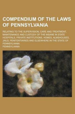 Cover of Compendium of the Laws of Pennsylvania; Relating to the Supervision, Care and Treatment, Maintenance and Custody of the Insane in State Hospitals, Private Institutions, Homes, Almshouses, Jails, Penitentiaries and Elsewhere in the State