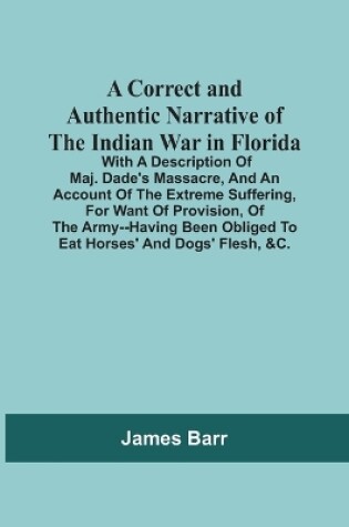 Cover of A Correct And Authentic Narrative Of The Indian War In Florida; With A Description Of Maj. Dade'S Massacre, And An Account Of The Extreme Suffering, For Want Of Provision, Of The Army--Having Been Obliged To Eat Horses' And Dogs' Flesh, &C.