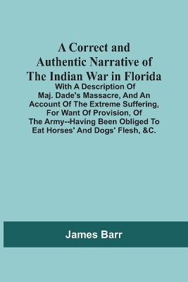 Book cover for A Correct And Authentic Narrative Of The Indian War In Florida; With A Description Of Maj. Dade'S Massacre, And An Account Of The Extreme Suffering, For Want Of Provision, Of The Army--Having Been Obliged To Eat Horses' And Dogs' Flesh, &C.