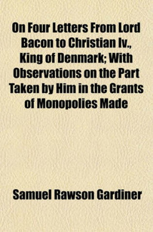 Cover of On Four Letters from Lord Bacon to Christian IV., King of Denmark; With Observations on the Part Taken by Him in the Grants of Monopolies Made by James I. Communicated to the Society of Antiquaries