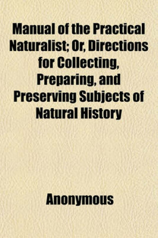 Cover of Manual of the Practical Naturalist; Or, Directions for Collecting, Preparing, and Preserving Subjects of Natural History