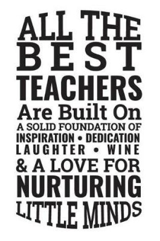 Cover of All the Best Teachers Are Built on a Solid Foundation of Inspiration Dedication Laughter Wine & a Love for Nurturing Little Minds