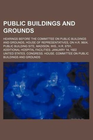 Cover of Public Buildings and Grounds; Hearings Before the Committee on Public Buildings and Grounds, House of Representatives, on H.R. 9604, Public Building Site, Madison, Wis., H.R. 8791, Additional Hospital Facilities. January 14, 1922