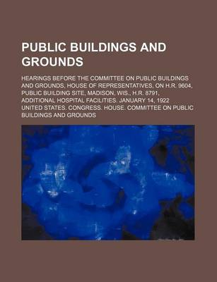 Book cover for Public Buildings and Grounds; Hearings Before the Committee on Public Buildings and Grounds, House of Representatives, on H.R. 9604, Public Building Site, Madison, Wis., H.R. 8791, Additional Hospital Facilities. January 14, 1922