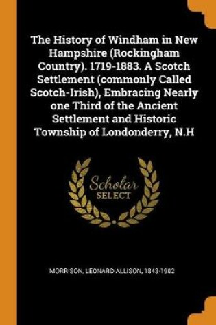 Cover of The History of Windham in New Hampshire (Rockingham Country). 1719-1883. a Scotch Settlement (Commonly Called Scotch-Irish), Embracing Nearly One Third of the Ancient Settlement and Historic Township of Londonderry, N.H