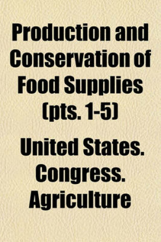 Cover of Production and Conservation of Food Supplies (Volume 1-5); Hearing Before the Committee on Agriculture and Forestry, United States Senate, Sixty-Fifth Congress, First Session, Relative to the Proposal for Increasing the Production, Improving the Distributo