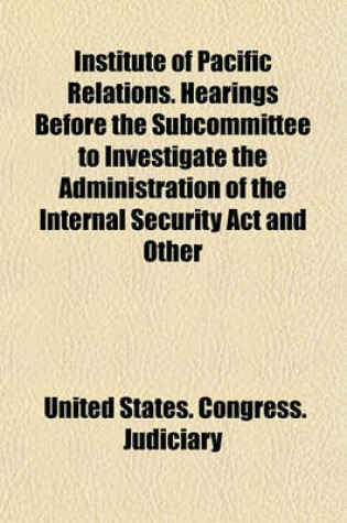 Cover of Institute of Pacific Relations. Hearings Before the Subcommittee to Investigate the Administration of the Internal Security ACT and Other