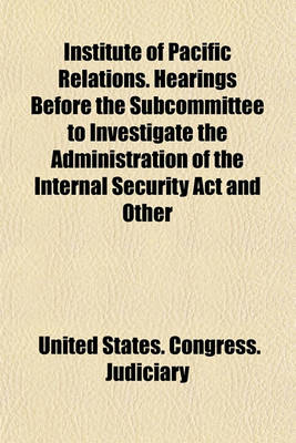 Book cover for Institute of Pacific Relations. Hearings Before the Subcommittee to Investigate the Administration of the Internal Security ACT and Other