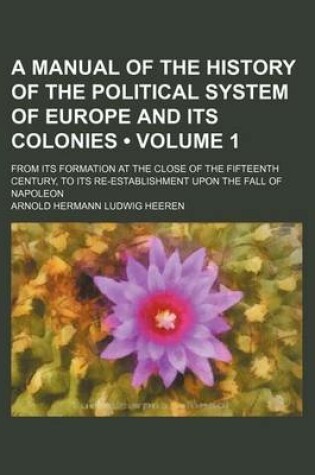 Cover of A Manual of the History of the Political System of Europe and Its Colonies (Volume 1); From Its Formation at the Close of the Fifteenth Century, to Its Re-Establishment Upon the Fall of Napoleon