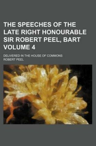 Cover of The Speeches of the Late Right Honourable Sir Robert Peel, Bart Volume 4; Delivered in the House of Commons