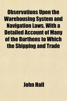 Book cover for Observations Upon the Warehousing System and Navigation Laws, with a Detailed Account of Many of the Burthens to Which the Shipping and Trade