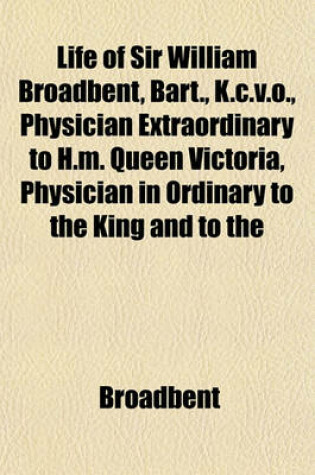 Cover of Life of Sir William Broadbent, Bart., K.C.V.O., Physician Extraordinary to H.M. Queen Victoria, Physician in Ordinary to the King and to the