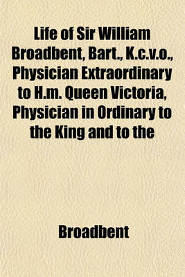 Book cover for Life of Sir William Broadbent, Bart., K.C.V.O., Physician Extraordinary to H.M. Queen Victoria, Physician in Ordinary to the King and to the