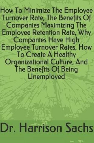 Cover of How To Minimize The Employee Turnover Rate, The Benefits Of Companies Maximizing The Employee Retention Rate, Why Companies Have High Employee Turnover Rates, How To Create A Healthy Organizational Culture, And The Benefits Of Being Unemployed