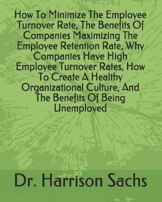 Book cover for How To Minimize The Employee Turnover Rate, The Benefits Of Companies Maximizing The Employee Retention Rate, Why Companies Have High Employee Turnover Rates, How To Create A Healthy Organizational Culture, And The Benefits Of Being Unemployed