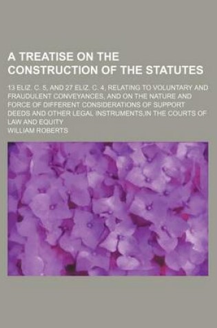 Cover of A Treatise on the Construction of the Statutes; 13 Eliz. C. 5, and 27 Eliz. C. 4, Relating to Voluntary and Fraudulent Conveyances, and on the Nature and Force of Different Considerations of Support Deeds and Other Legal Instruments, in the Courts of Law a