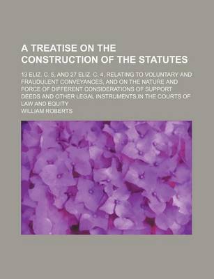 Book cover for A Treatise on the Construction of the Statutes; 13 Eliz. C. 5, and 27 Eliz. C. 4, Relating to Voluntary and Fraudulent Conveyances, and on the Nature and Force of Different Considerations of Support Deeds and Other Legal Instruments, in the Courts of Law a