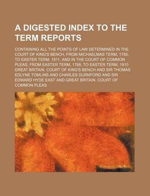 Book cover for A Digested Index to the Term Reports; Containing All the Points of Law Determined in the Court of King's Bench, from Michaelmas Term, 1785, to Easter Term, 1811. and in the Court of Common Pleas, from Easter Term, 1788, to Easter Term, 1810