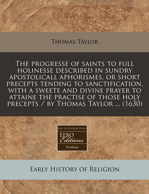 Book cover for The Progresse of Saints to Full Holinesse Described in Sundry Apostolicall Aphorismes, or Short Precepts Tending to Sanctification, with a Sweete and Divine Prayer to Attaine the Practise of Those Holy Precepts / By Thomas Taylor ... (1630)