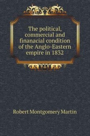 Cover of The Political, Commercial and Finanacial Condition of the Anglo-Eastern Empire in 1832