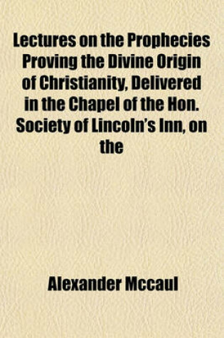 Cover of Lectures on the Prophecies Proving the Divine Origin of Christianity, Delivered in the Chapel of the Hon. Society of Lincoln's Inn, on the