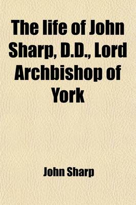 Book cover for The Life of John Sharp, D.D., Lord Archbishop of York (Volume 1); To Which Are Added, Select Original, and Copies of Original Papers, in Three Appendi