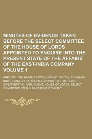 Cover of Minutes of Evidence Taken Before the Select Committee of the House of Lords Appointed to Enquire Into the Present State of the Affairs of the East-India Company; And Into the Trade Between Great Britain, the East-Indies, and Volume 1