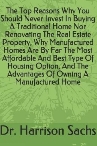 Cover of The Top Reasons Why You Should Never Invest In Buying A Traditional Home Nor Renovating The Real Estate Property, Why Manufactured Homes Are By Far The Most Affordable And Best Type Of Housing Option, And The Advantages Of Owning A Manufactured Home