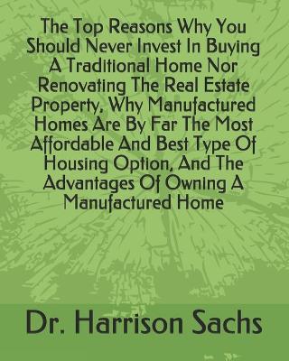 Book cover for The Top Reasons Why You Should Never Invest In Buying A Traditional Home Nor Renovating The Real Estate Property, Why Manufactured Homes Are By Far The Most Affordable And Best Type Of Housing Option, And The Advantages Of Owning A Manufactured Home