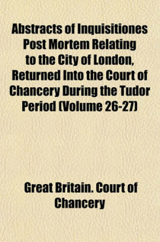 Cover of Abstracts of Inquisitiones Post Mortem Relating to the City of London, Returned Into the Court of Chancery During the Tudor Period (Volume 26-27)