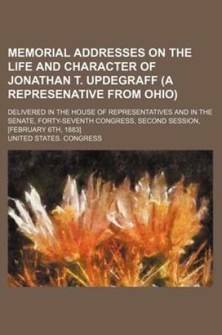 Cover of Memorial Addresses on the Life and Character of Jonathan T. Updegraff (a Represenative from Ohio); Delivered in the House of Representatives and in the Senate, Forty-Seventh Congress, Second Session, [February 6th, 1883]