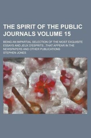 Cover of The Spirit of the Public Journals; Being an Impartial Selection of the Most Exquisite Essays and Jeux D'Esprits...That Appear in the Newspapers and Other Publications Volume 15