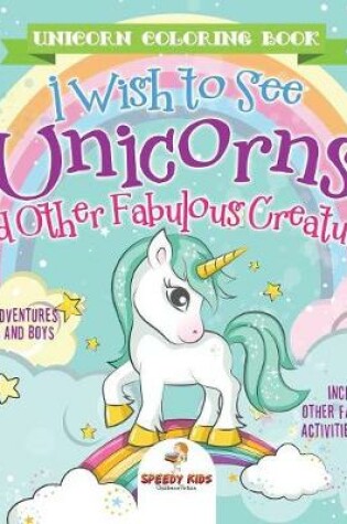 Cover of Unicorn Coloring Book. I Wish to See Unicorns and Other Fabulous Creatures. Magical Adventures for Girls and Boys. Includes Other Fantastical Activities for Kids