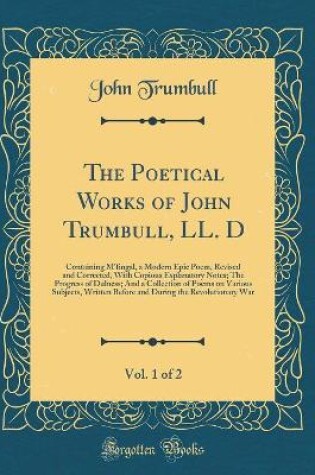 Cover of The Poetical Works of John Trumbull, LL. D, Vol. 1 of 2: Containing M'fingal, a Modern Epic Poem, Revised and Corrected, With Copious Explanatory Notes; The Progress of Dulness; And a Collection of Poems on Various Subjects, Written Before and During the