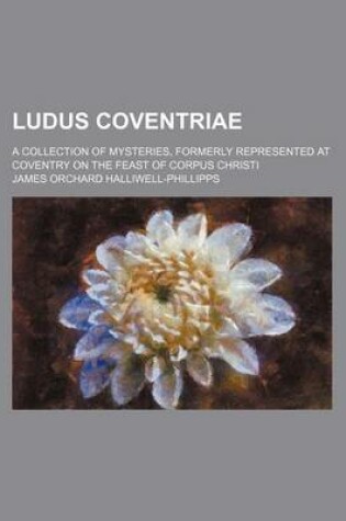 Cover of Ludus Coventriae; A Collection of Mysteries, Formerly Represented at Coventry on the Feast of Corpus Christi