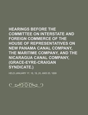 Book cover for Hearings Before the Committee on Interstate and Foreign Commerce of the House of Representatives on New Panama Canal Company, the Maritime Company, and the Nicaragua Canal Company, (Grace-Eyre-Craigan Syndicate.); Held January 17, 18, 19, 20, and 25, 1899