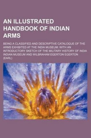 Cover of An Illustrated Handbook of Indian Arms; Being a Classified and Descriptive Catalogue of the Arms Exhibited at the India Museum with an Introductory Sketch of the Military History of India