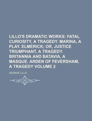 Book cover for Lillo's Dramatic Works Volume 2; Fatal Curiosity, a Tragedy. Marina, a Play. Elmerick Or, Justice Triumphant, a Tragedy. Britannia and Batavia, a Masque. Arden of Feversham, a Tragedy