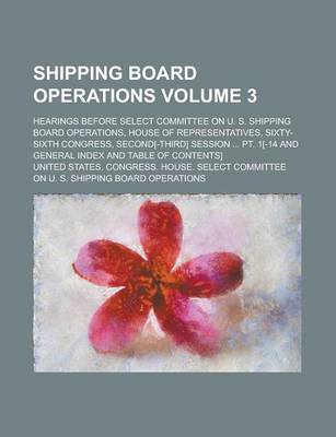 Book cover for Shipping Board Operations; Hearings Before Select Committee on U. S. Shipping Board Operations, House of Representatives, Sixty-Sixth Congress, Second[-Third] Session ... PT. 1[-14 and General Index and Table of Contents] Volume 3